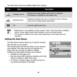 Page 53
47
The table below shows the avai
lable Digital Zoom settings.
•   Digital Zoom is not available in Smile Capture, Video, Voice Recording, Intelligent  Scene, Portait, Night Portait, Blink Detection, and Love Portrait modes.
•   The maximum Intellect zoom scale varies depending on the image type and 
resolution.
Setting the Date Stamp
The Date Stamp function allo ws you to add the recorded 
date and time on your photos.
The recording date and time are based on your camera’s 
clock settings. Once date...