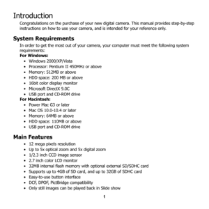 Page 7
1
Introduction
Congratulations on the purchase of your new digital camera. This manual provides step-by-step 
instructions on how to use your camera, and is intended for your reference only.
System Requirements
In order to get the most out of your camera,  your computer must meet the following system 
requirements:
For Windows:
• Windows 2000/XP/Vista 
• Processor: Pentium II 450MHz or above
• Memory: 512MB or above
• HDD space: 200 MB or above
• 16bit color display monitor
• Microsoft DirectX 9.0C
•...