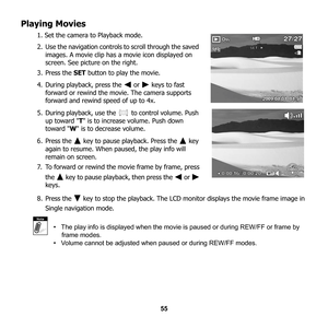 Page 61
55
Playing Movies
1. Set the camera to Playback mode. 
2. Use the navigation controls to scroll through the saved 
images. A movie clip has a movie icon displayed on 
screen. See pictur e on the right. 
3. Press the  SET button to play the movie.
4. During playback, press the   or   keys to fast  forward or rewind the movie. The camera supports 
forward and rewind speed of up to 4x.
5. During playback, use the   to control volume. Push 
up toward  T is to increase volume. Push down 
toward  W is to...