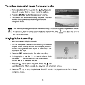 Page 62
56
To capture screenshot image from a movie clip
1. During playback of movie, press the   key to pause playback on your desired movie frame to capture. 
2. Press the  Shutter button to capture screenshot.
3. The camera will automatica lly stop playback. The LCD 
monitor displays the captured image in Single 
navigation mode.
The warning message will show in the following 3 situations by pressing  Shutter button: 
Card locked, Folder cannot be created and memory full. The   icon does not appear 
on the...