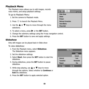 Page 65
59
Playback Menu
The Playback menu allows you to edit images, records 
voice memo, and setup playback settings.
To go to Playback Menu: 
1. Set the camera to Playback mode.
2. Press   to launch the Playback Menu.
3. Use the   or   keys to move through the menu 
selections.
4. To select a menu, press   or the  SET button. 
5. Change the submenu settings using the 4-way navigation control.
6. Press the  SET button to save and apply settings.
Slideshow
Only still images can be  played back in Slide show
To...