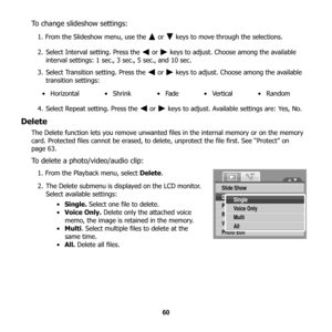 Page 66
60
To change slideshow settings:
1. From the Slideshow menu, use the   or   keys to move through the selections.
2. Select Interval setting. Press the   or   keys to adjust. Choose among the available interval settings: 1 sec., 3 sec., 5 sec., and 10 sec.
3. Select Transition setting. Press the   or   keys to adjust. Choose among the available 
transition settings: 
4. Select Repeat setting. Press the   or   keys  to adjust. Available settings are: Yes, No.
Delete
The Delete function lets you remove...