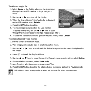 Page 67
61
To delete a single file:
1. Select Single in the Delete submenu, the images are 
displayed on the LCD monitor in single navigation 
mode.
2. Use the   or   keys to scroll the display.
3. When the desired image/video/audio clip is displayed  on the LCD monitor, select  Delete.
4. Press the  SET button to delete. 
5. The next image is displayed on the LCD monitor.  To delete another file, use the   or   keys to scroll 
through the images/videos/audio clips. Repeat steps 3 to 4.
6. To close the Delete...