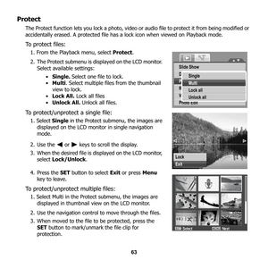 Page 69
63
Protect
The Protect function lets you lock a photo, video or audio file to protect it from being modified or 
accidentally erased. A protected file has a  lock icon when viewed on Playback mode. 
To protect files:
1. From the Playback menu, select  Protect.
2. The Protect submenu is displayed on the LCD monitor.  Select available settings: 
•Single.  Select one file to lock. 
• Multi . Select multiple files from the thumbnail 
view to lock.
• Lock All.  Lock all files
• Unlock All.  Unlock all...