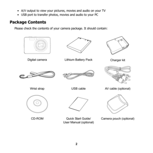 Page 8
2
• A/V output to view your pictures, movies and audio on your TV
• USB port to transfer photos
, movies and audio to your PC
Package Contents
Please check the contents of your  camera package. It should contain:
Digital camera Lithium Battery Pack Charger kit
Wrist strap USB cable AV cable (optional)
CD-ROM Quick Start Guide/  User Manual (optional) Camera pouch (optional)
C
HARG E 