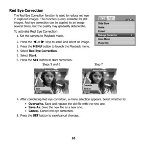 Page 71
65
Red Eye Correction
The Red Eye Correction function is used to reduce red eye 
in captured images. This function is only available for still 
images. Red eye correction can be applied to an image 
several times, but the quality may gradually deteriorate. 
To activate Red Eye Correction:
1. Set the camera to Playback mode.
2. Press the   or   keys to scroll and select an image.
3. Press the  MENU button to launch the Playback menu.
4. Select  Red Eye Correction .
5. Select  Start.
6. Press the  SET...