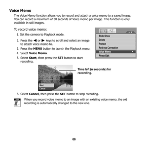 Page 72
66
Voice Memo
The Voice Memo function allows you to record and attach a voice memo to a saved image. 
You can record a maximum of 30 seconds of Voice memo per image. This function is only 
available in still images. 
To record voice memo:
1. Set the camera to Playback mode.
2. Press the   or   keys to scroll and select an image  to attach voice memo to.
3. Press the  MENU button to launch the Playback menu.
4. Select  Voice Memo .
5. Select  Start, then press the  SET button to start 
recording.
6....