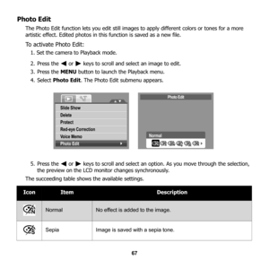 Page 73
67
Photo Edit
The Photo Edit function lets you edit still images to apply different colors or tones for a more 
artistic effect. Edited photos in this function is saved as a new file.
To activate Photo Edit:
1. Set the camera to Playback mode.
2. Press the   or   keys to scroll and select an image to edit.
3. Press the  MENU button to launch the Playback menu.
4. Select  Photo Edit . The Photo Edit submenu appears.
5. Press the   or   keys to scroll and select an option. As you move through the...