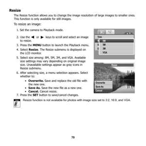 Page 76
70
Resize
The Resize function allows you to change the image resolution of large images to smaller ones. 
This function is only available for still images. 
To resize an image:
1. Set the camera to Playback mode.
2. Use the   or   keys to scroll and select an image  to resize.
3. Press the  MENU button to launch the Playback menu.
4. Select  Resize. The Resize submenu is displayed on 
the LCD monitor.
5. Select size among: 8M, 5M, 3M, and VGA. Available  size settings may vary depending on original...