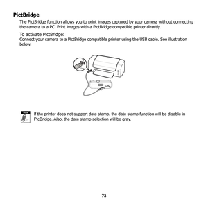 Page 79
73
PictBridge
The PictBridge function allows you to print images captured by your camera without connecting 
the camera to a PC. Print images with a  PictBridge compatible printer directly. 
To activate PictBridge:
Connect your camera to a PictBridge compatible  printer using the USB cable. See illustration 
below.
If the printer does not support date stamp, the date stamp function will be disable in 
PicBridge. Also, the date stamp selection will be gray.
Note 