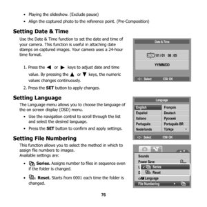 Page 82
76
• Playing the slideshow. (Exclude pause)
• Align the coptured photo to the 
reference point. (Pre-Composition)
Setting Date & Time
Use the Date & Time function to set the date and time of 
your camera. This function is useful in attaching date 
stamps on captured images. Your camera uses a 24-hour 
time format.
1. Press the   or   keys to adjust date and time  value. By pressing the   or   keys, the numeric 
values changes continuously.
2. Press the  SET button to a pply changes. 
Setting Language...