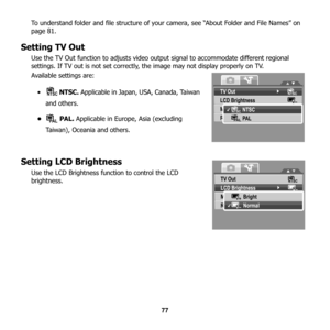 Page 83
77
To understand folder and file structure of your camera, see “About Folder and File Names” on 
page 81.
Setting TV Out
Use the TV Out function to adjusts video outp
ut signal to accommodate different regional 
settings. If TV out is not set correctly, the image may not display properly on TV.
Available settings are: 
•  NTSC.  Applicable in Japan, USA, Canada, Taiwan 
and others.
• PAL.  Applicable in Europe, Asia (excluding 
Taiwan), Oceania and others.
Setting LCD Brightness
Use the LCD Brightness...