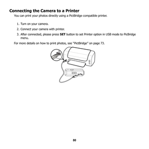 Page 86
80
Connecting the Camera to a Printer
You can print your photos directly using a PictBridge compatible printer.
1. Turn on your camera.
2. Connect your camera with printer.
3. After connected, please press  SET button to set Printer option in USB mode to PicBridge 
menu.
For more details on how to print photos, see “PictBridge” on page 73. 