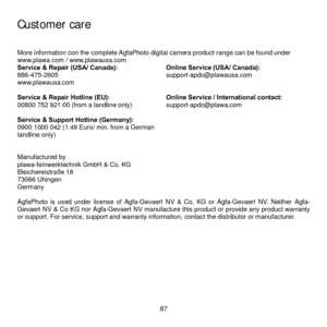 Page 93
  87 
 
Customer care 
More information con the complete AgfaPhoto digital camera product range can be found under 
www.plawa.com / www.plawausa.com 
Service & Repair (USA/ Canada): 
886-475-2605  
www.plawausa.com 
  Online Service (USA/ Canada): 
support-apdc@plawausa.com 
 
Service & Repair Hotline (EU): 
00800 752 921 00 (from a landline only) 
  Online Service / International contact: 
support-apdc@plawa.com 
 
Service & Support Hotline (Germany): 
0900 1000 042 (1.49 Euro/ min. from a German...