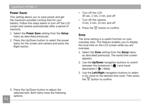 Page 65
62
AgfaPhoto OPTIMA 3
6263
Power Saver
This setting allows you to save power and get the maximum possible running time for your battery. Follow the steps below to turn off the LCD screen and camera automatically after a period of inactivity.
1. Select the 
Power Save setting from the Setup menu as described previously.
2.  Press the Up/Down button to select the power 
items for the screen and camera and press the Right button.
3. Press the Up/Down button to adjust the selected item. Both items have the...