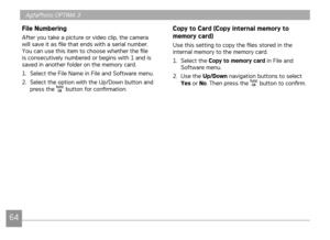 Page 67
64
AgfaPhoto OPTIMA 3

File Numbering
After you take a picture or video clip, the camera will save it as file that ends with a serial number. You can use this item to choose whether the file is consecutively numbered or begins with 1 and is saved in another folder on the memory card.
1. Select the File Name in File and Software menu.
2. Select the option with the Up/Down button and press the  button for confirmation.
Copy to Card (Copy internal memory to 
memory card)
Use this setting to copy the files...