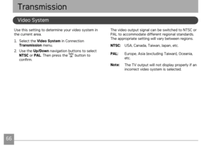 Page 69
66676667
AgfaPhoto OPTIMA 3AgfaPhoto OPTIMA 3
The video output signal can be switched to NTSC or PAL to accommodate different regional standards. The appropriate setting will vary between regions.
NTSC:  USA, Canada, Taiwan, Japan, etc.
PAL: 
Europe, Asia (excluding Taiwan), Oceania, etc.
Note:  The TV output will not display properly if an incorrect video system is selected.
Use this setting to determine your video system in the current area.
1 .  Select the Video System in Connection Transmission...