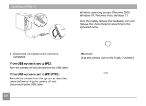 Page 71
68
AgfaPhoto OPTIMA 3
6869
Windows operating system (Windows 2000, Windows XP, Windows Vista, Windows 7.)
Click the [Safely remove the hardware] icon and remove the USB connector according to the appeared menu.
Macintosh
Drag the untitled icon to the Trash. ("Untitled")
4. Disconnect the camera once transfer is completed.
If the USB option is set to [PC] :
Turn the camera off and disconnect the USB cable.
If the USB option is set to [PC (PTP)] :
Remove the camera from the system as described...