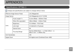 Page 72
6869
Specifications: OPTIMA 3
Design and specifications are subject to change without notice.
Effective Image Sensor Pixels14.1 Megapixels
Image Sensor14.2 Megapixels [1/2.3” (CCD)]
Lens
Focal Length F =5.1mm (Wide) ~ 40.8mm (Tele)
35mm film equivalent28mm (Wide) ~ 224mm (Tele)
Brightness F3.3 (Wide) ~ F5.8 (Tele)
Lens type 12 elements in 8 groups
Optical Zoom8X
Focusing RangeNormal: (Wide) 60cm ~ ∞, (Tele) 100cm ~ ∞; Macro: 5cm ~ ∞ (Wide only)
Anti-HandshakeOIS
Digital Zoom6X digital zoom (Combined...