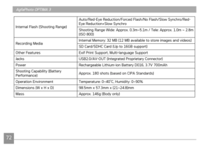 Page 75
72
AgfaPhoto OPTIMA 3
7273
AgfaPhoto OPTIMA 3AgfaPhoto OPTIMA 3
Internal Flash (Shooting Range)
Auto/Red-Eye Reduction/Forced Flash/No Flash/Slow Synchro/Red-Eye Reduction+Slow Synchro
Shooting Range Wide: Approx. 0.3m~5.1m / Tele: Approx. 1.0m ~ 2.8m (ISO 800)
Recording MediaInternal Memory: 32 MB (12 MB available to store images and videos) 
SD Card/SDHC Card (Up to 16GB support)
Other FeaturesExif Print Support, Multi-language Support 
JacksUSB2.0/AV-OUT (Integrated Proprietary Connector)...