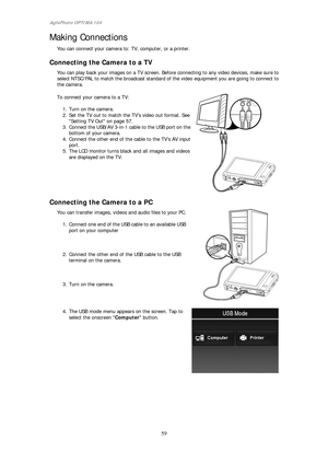Page 60AgfaPhoto OPTIMA 104 
 59 
 
Making Connections 
You can connect your camera to: TV, computer, or a printer. 
 
Connecting the Camera to a TV 
You can play back your images on a TV screen. Before connecting to any video devices, make sure to select NTSC/PAL to match the broadcast standard of the video equipment you are going to connect to 
the camera. 
 
To connect your camera to a TV: 
 
1. Turn on the camera. 
2.  Set the TV out to match the  TV’s video out format. See 
Setting TV Out on page 57. 
3....