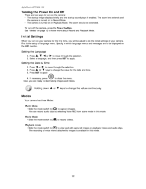 Page 13AgfaPhoto OPTIMA 105 
12 
 
Turning the Power On and Off 
There are two ways to turn on the camera: 
• The startup image displays briefly and the startup sound plays if enabled. The zoom lens extends and 
the camera is turned on in Record Mode. 
• The camera is turned on in Playback Mode. The zoom lens is not extended. 
 
To turn off the camera, press the Power button. 
See Modes on page 12 to know more about Record and Playback Mode. 
Initial Settings  
When you turn on your camera for the first time,...