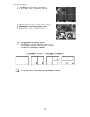 Page 31AgfaPhoto OPTIMA 105 
30 
 
5. Press SET button to continue the second shot. 
6. Or, press Menu button to go back the first shot. 
 
 
 
 
 
 
 
 
 
 
7. Repeat step 4 to 6, until the pattern is filled in images. 
8. Press SET button to save the composed image. 
9. Or, press Menu button to go back last shot. 
 
 
 
 
 
 
 
 
 
10. The camera saves the image to memory. 
11. Use USB cable or memory card reader (Please refer to 
Connecting the Camera to a PC on page 56) to transfer 
the image to PC and...