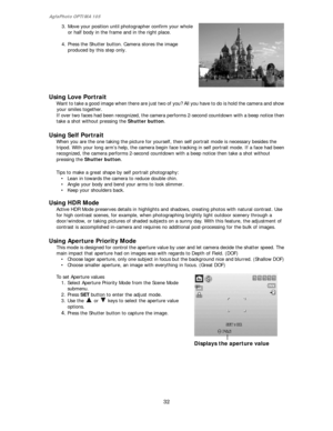 Page 33AgfaPhoto OPTIMA 105 
32 
 
3. Move your position until photographer confirm your whole 
or half body in the frame and in the right place. 
 
4. Press the Shutter button. Camera stores the image 
produced by this step only. 
 
 
Using Love Portrait 
Want to take a good image when there are just two of you? All you have to do is hold the camera and show 
your smiles together.   
If over two faces had been recognized, the camera performs 2-second countdown with a beep notice then 
take a shot without...