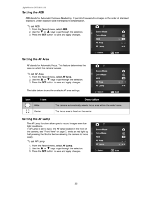 Page 36AgfaPhoto OPTIMA 105 
35 
 
Setting the AEB 
 
AEB stands for Automatic Exposure Bracketing. It permits 3 consecutive images in the order of standard 
exposure, under exposure and overexposure compensation. 
 
To set AEB 
1. From the Record menu, select AEB. 
2. Use the 
 or   keys to go through the selection. 
3. Press the SET button to save and apply changes.
 
 
 
Setting the AF Area 
 
AF stands for Automatic Focus. This feature determines the 
area on which the camera focuses. 
 
To set AF Area 
1....