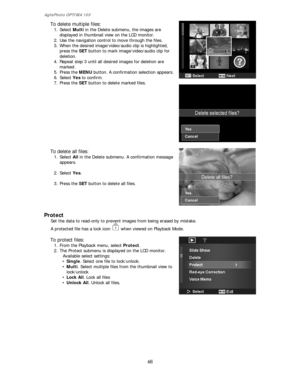 Page 47AgfaPhoto OPTIMA 105 
46 
 
  To delete multiple files: 
1. Select Multi in the Delete submenu, the images are 
displayed in thumbnail view on the LCD monitor.   
2. Use the navigation control to move through the files. 
3. When the desired image/video/audio clip is highlighted, 
press the SET button to mark image/video/audio clip for 
deletion. 
4. Repeat step 3 until all desired images for deletion are 
marked. 
5. Press the MENU button. A confirmation selection appears. 
6. Select Yes to confirm. 
7....
