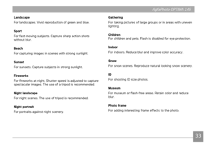 Page 363233
AgfaPhoto OPTIMA 145 AgfaPhoto OPTIMA 145
33
AgfaPhoto OPTIMA 145AgfaPhoto OPTIMA 145
Landscape
For landscapes. Vvd reproducton of green and blue.
Sport
For fast-mov

ng subjects. Capture sharp acton shots 
wthout blur.
Beach
For captur

ng mages n scenes wth strong sunlght. 
Sunset
For sunsets. Capture subjects 
 n strong sunlght.
Fireworks
For fireworks at n
 ght. Shutter speed s adjusted to capture 
spectacular mages....
