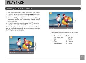 Page 403637
AgfaPhoto OPTIMA 145 AgfaPhoto OPTIMA 145
3637
Vewng Photos and Vdeos
PLAYBACK
To vew stored photos and vdeo clps on the LCD screen:
1. Press the 
 button to enter the Playback mode. The 
last recorded photo or v
deo clp wll appear.
2.  Use the  Left/Right nav
 gaton buttons to scroll through 
the photos or vdeo clps stored n the nternal memory 
or memory card.
3.

  To play a selected vdeo clp, press the 
 button...