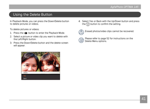Page 444041
AgfaPhoto OPTIMA 145 AgfaPhoto OPTIMA 145
4041
AgfaPhoto OPTIMA 145 AgfaPhoto OPTIMA 145
Usng the Delete Button
In Playback Mode, you can press the Down/Delete button 
to delete pctures or vdeos.
To delete pctures or vdeos:
1. Press the 
 button to enter the Playback Mode.
2.  Select a pcture or vdeo clp you want to delete wth 
the Left/Rght button.
3.  Press the Down/Delete button and the delete screen 
wll appear. 
4. Select Yes or Back...