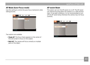 Page 46424343
AgfaPhoto OPTIMA 145 AgfaPhoto OPTIMA 145
AF Mode (Auto-Focus mode)
Use ths settng to control the auto-focus mechansm whle 
takng pctures.
Two optons are avalable:
•  Single-AF: The focus frame appears on the center of 
the LCD screen to focus on the subject.
•  Multi-AF: The camera w
 ll focus correctly on multple 
parts of the object. 
AF-assist Beam
Ths opton can turn the AF-assst on or off. The AF-assst 
can mprove...