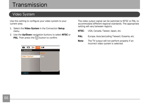Page 6966676667
AgfaPhoto OPTIMA 145 AgfaPhoto OPTIMA 145
The vdeo output sgnal can be swtched to NTSC or PAL to 
accommodate dfferent regonal standards. The approprate 
settng wll vary between regons.
NTSC:  USA, Canada, Ta
 wan, Japan, etc.
PAL:  Europe, Asa (excludng Tawan), Oceana, etc.
Note:   
The TV output w
 ll not perform properly f an 
ncorrect vdeo system s selected.
Use ths settng to configure...