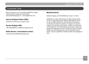 Page 80AgfaPhoto OPTIMA 145AgfaPhoto OPTIMA 145
7677
AgfaPhoto OPTIMA 145 AgfaPhoto OPTIMA 145
Customer Care 
More nformaton on the complete AgfaPhoto dgtal  
camera product range can be found at  
www.reddot
magng.com. / www.agfaphoto.com.
Service & Repair Hotline (USA):
1-855-243-2937 (from a landlne only)
Service & Repair (UK):
+44 1908 488676, nfo@allmondegroup.com
Online Service / International contact:
customersupport@reddotmagng.com
Manufactured by
RedDot...