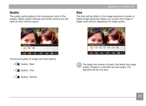 Page 282425
AgfaPhoto OPTIMA 147 AgfaPhoto OPTIMA 147
2425
AgfaPhoto OPTIMA 147 AgfaPhoto OPTIMA 147
Quality
The quality setting adjusts the compression ratio of the 
images. Higher quality settings give better photos, but will 
take up more memory space.
The picture quality of image has three options:
• 
 Quality : Best
• 
 Quality : Fine
• 
 Quality : Normal
Size
The size setting refers to the image resolution in pixels. A 
higher image resolution allows you to print that image in 
larger sizes without...