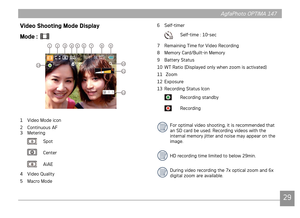 Page 322829
AgfaPhoto OPTIMA 147 AgfaPhoto OPTIMA 147
2829
AgfaPhoto OPTIMA 147 AgfaPhoto OPTIMA 147
Video Shooting Mode Display
Mode : 
 
10
11
12
13
123478956
1 Video Mode icon
2  Continuous AF
3  Metering
 Spot
 Center
 AiAE
4  Video Quality
5

  Macro Mode 6
  
Self-timer
  Self-time : 10-sec 
7  Remaining Time for Video Recording
8

  Memory Card/Built-in Memory
9  Battery Status
10  WT Ratio (Displayed only when zoom is activated)
11   Zoom
12  Exposure
13

  Recording Status Icon
  Recording standby...