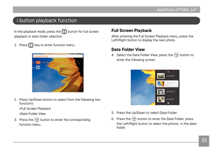 Page 423839
AgfaPhoto OPTIMA 147 AgfaPhoto OPTIMA 147
3839
AgfaPhoto OPTIMA 147 AgfaPhoto OPTIMA 147
i button playback function
In the playback mode, press the  button for full screen 
playback or date folder selection. 
1.

  Press 
 key to enter function menu.
2.  Press Up/Down button to select from the following two 
functions: 
•Full Screen Playback 
•Date Folder View
3.

  Press the 
 button to enter the corresponding 
function menu.
Full Screen Playback 
After entering the Full Screen Playback menu, press...