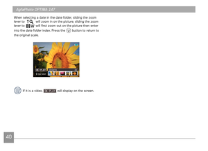 Page 434041
AgfaPhoto OPTIMA 147 AgfaPhoto OPTIMA 147
4041
AgfaPhoto OPTIMA 147 AgfaPhoto OPTIMA 147
When selecting a date in the date folder, sliding the zoom 
lever to  will zoom in on the picture; sliding the zoom 
lever to  will first zoom out on the picture then enter 
into the date folder index. Press the 
 button to return to 
the original scale.
If it is a video,  will display on the screen. 