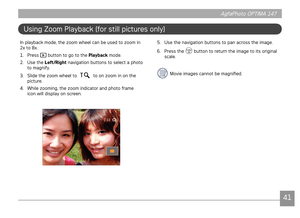 Page 444041
AgfaPhoto OPTIMA 147 AgfaPhoto OPTIMA 147
4041
AgfaPhoto OPTIMA 147 AgfaPhoto OPTIMA 147
Using Zoom Playback (for still pictures only)
In playback mode, the zoom wheel can be used to zoom in 
2x to 8x.
1.
  Press 
 button to go to the Playback mode.
2.
  Use the  Left/Right navigation buttons to select a photo 
to magnify.
3.

  Slide the zoom wheel to 
 to on zoom in on the 
picture. 
4.
  While zooming, the zoom indicator and photo frame 
icon will display on screen.
5.  Use the navigation buttons...