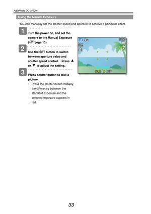 Page 38AgfaPhoto DC-1033m   
 
33 
Using the Manual Exposure 
You can manually set the shutter speed and aperture to achieve a particular effect. 
   
Turn the power on, and set the 
camera to the Manual Exposure 
(
page 15). 
 
2 
Use the SET button to switch 
between aperture value and 
shutter speed control.  Press 
or   to adjust the setting. 
   
Press shutter button to take a 
picture. 
y  Press the shutter button halfway, 
the difference between the 
standard exposure and the 
selected exposure appears...