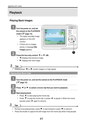 Page 46AgfaPhoto DC-1033m   
 
41 
Playback 
Playing Back Images 
   
Turn the power on, and set 
the camera to the PLAYBACK 
mode (
page 13). 
y  The latest recorded image 
appears on the LCD 
monitor. 
y  If there are no images 
stored, a message [No 
image] appears. 
  
 
Press the four-way control 
 or  (n). 
y 
: displays the previous image. 
y 
: displays the next image. 
 
  
y Holding down 
 or   scrolls images in a high speed. 
Playing Back Movie Clips 
   
Turn the power on, and set the camera to the...