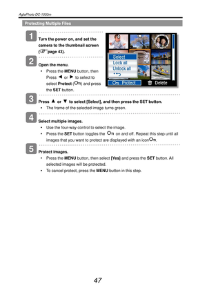Page 52AgfaPhoto DC-1033m   
 
47 
Protecting Multiple Files 
   
Turn the power on, and set the 
camera to the thumbnail screen 
(
page 43). 
   
Open the menu. 
y Press the MENU button, then 
Press 
 or   to select to 
select Protect (
) and press 
the SET button. 
 
   
Press 
 or   to select [Select], and then press the SET button. 
y  The frame of the selected image turns green. 
   
Select multiple images. 
y  Use the four-way control to select the image. 
y Press the SET button toggles the 
  on and off....
