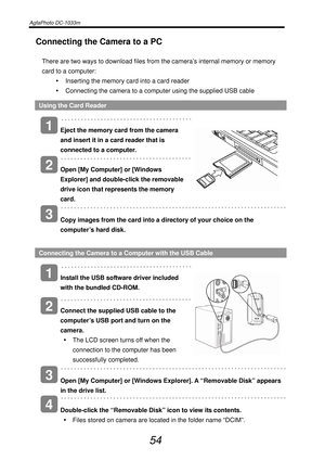 Page 59AgfaPhoto DC-1033m   
 
54 
Connecting the Camera to a PC 
There are two ways to download files from the camera’s internal memory or memory 
card to a computer: 
y  Inserting the memory card into a card reader 
y  Connecting the camera to a computer using the supplied USB cable 
Using the Card Reader 
   
Eject the memory card from the camera 
and insert it in a card reader that is 
connected to a computer. 
   
Open [My Computer] or [Windows 
Explorer] and double-click the removable 
drive icon that...