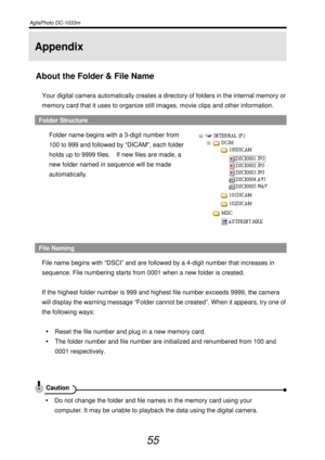 Page 60AgfaPhoto DC-1033m   
 
55 
Appendix 
About the Folder & File Name 
Your digital camera automatically creates a directory of folders in the internal memory or 
memory card that it uses to organize still images, movie clips and other information. 
Folder Structure 
Folder name begins with a 3-digit number from 
100 to 999 and followed by “DICAM”, each folder 
holds up to 9999 files.    If new files are made, a 
new folder named in sequence will be made 
automatically. 
 
 
File Naming 
File name begins...