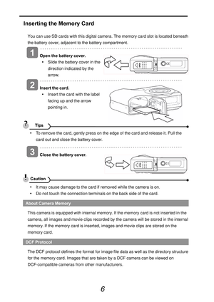 Page 11
 
6 
Inserting the Memory Card 
You can use SD cards with this digital camera. The memory card slot is located beneath 
the battery cover, adjacent to the battery compartment.   
 
Open the battery cover. y  Slide the battery cover in the 
direction indicated by the 
arrow.   
  
 
Insert the card. y  Insert the card with the label 
facing up and the arrow 
pointing in. 
 y  To remove the card, gently press on the edge of the card and release it. Pull the 
card out and close the battery cover....