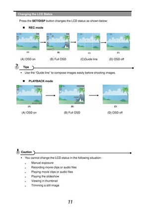 Page 16
 
11  
Changing the LCD Status Press the  SET/DISP  button changes the LCD status as shown below: 
„   REC mode   
(A) OSD on          (B) Full OSD          (C)Guide line        (D) OSD off 
 
  y  Use the “Guide line” to compose images easily before shooting images. 
„   PLAYBACK mode   
(A) OSD on                   (B) Full OSD                   (D) OSD off 
 
 
 
 
 
 
 
 
  y  You cannot change the LCD status in the following situation: 
。  Manual exposure 
。  Recording movie clips or audio files 
。...