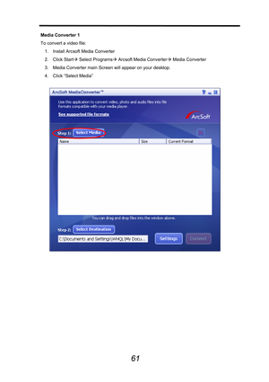 Page 62 
 
61
Media Converter 1 
To convert a video file: 
1.  Install Arcsoft Media Converter   
2. Click StartÆ Select ProgramsÆ Arcsoft Media ConverterÆ Media Converter 
3.  Media Converter main Screen will appear on your desktop. 
4. Click “Select Media” 
 
 
 
 
 
 
 
 
 
 
 
 
 
  