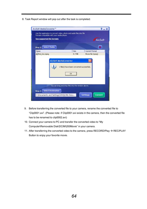 Page 65 
 
64
8. Task Report window will pop out after the task is completed. 
 
 
 
9.  Before transferring the converted file to your camera, rename the converted file to 
“Clip0001.avi”. (Please note: if Clip0001.avi exists in the camera, then the converted file 
has to be renamed to clip0002.avi)   
10.  Connect your camera to PC and transfer the converted video to “My 
Computer\Removable Disk\DCIM\€Movie” in your camera.   
11.  After transferring the converted video to the camera, press RECORD/Play Æ...